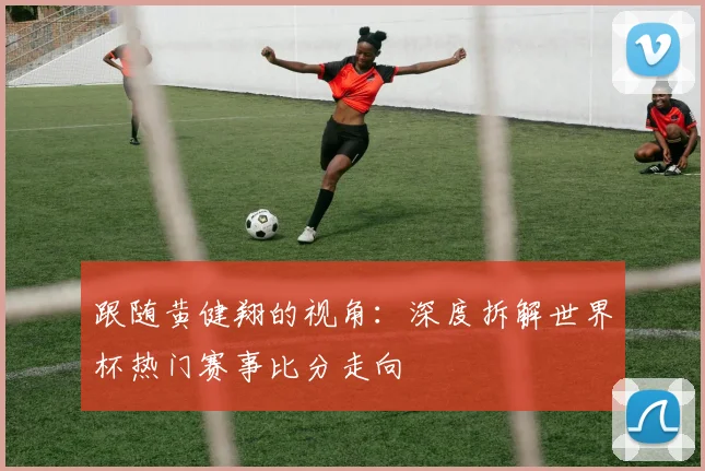 跟随黄健翔的视角:深度拆解世界杯热门赛事比分走向