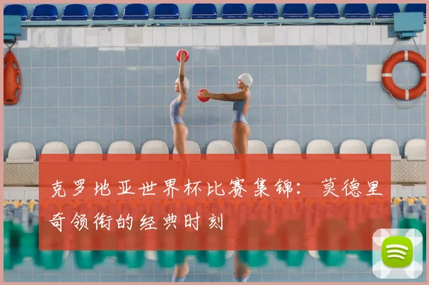克罗地亚世界杯比赛集锦：莫德里奇领衔的经典时刻