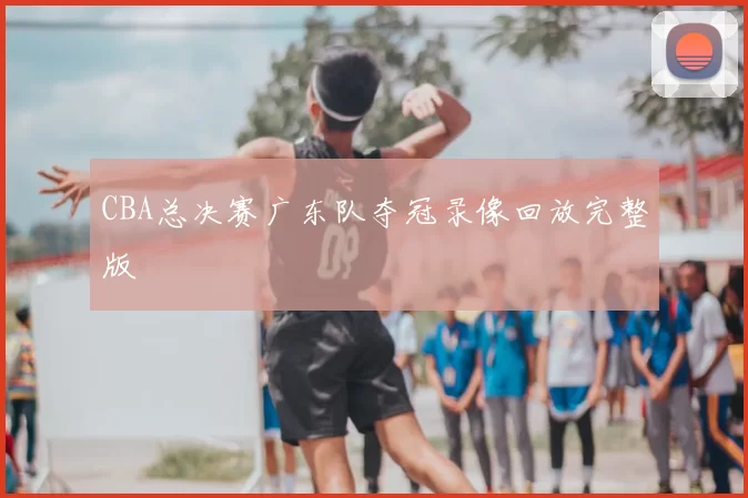 CBA总决赛广东队夺冠录像回放完整版