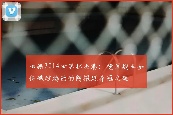 回顾2014世界杯决赛：德国战车如何碾过梅西的阿根廷夺冠之路