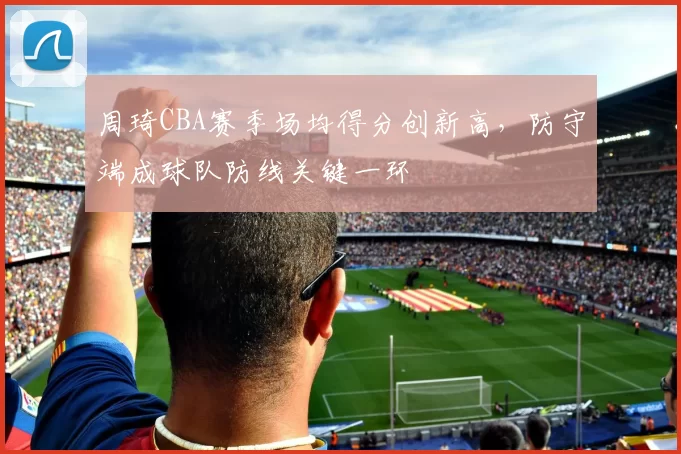 周琦CBA赛季场均得分创新高，防守端成球队防线关键一环