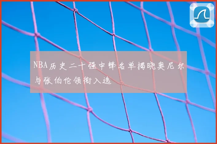 NBA历史二十强中锋名单揭晓奥尼尔与张伯伦领衔入选