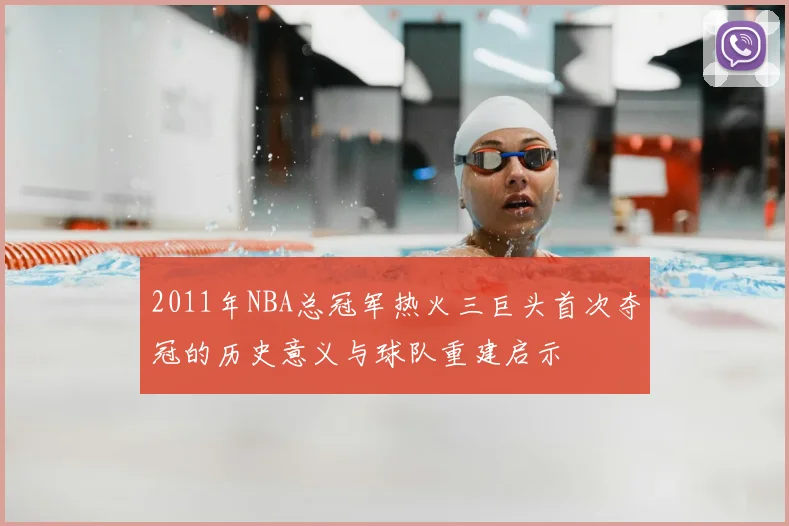 2011年NBA总冠军热火三巨头首次夺冠的历史意义与球队重建启示