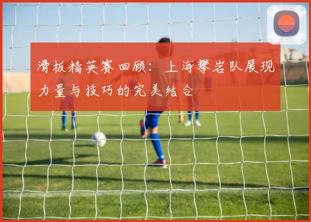 滑板精英赛回顾:上海攀岩队展现力量与技巧的完美结合