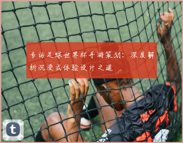 专访足球世界杯手游策划:深度解析沉浸式体验设计之道