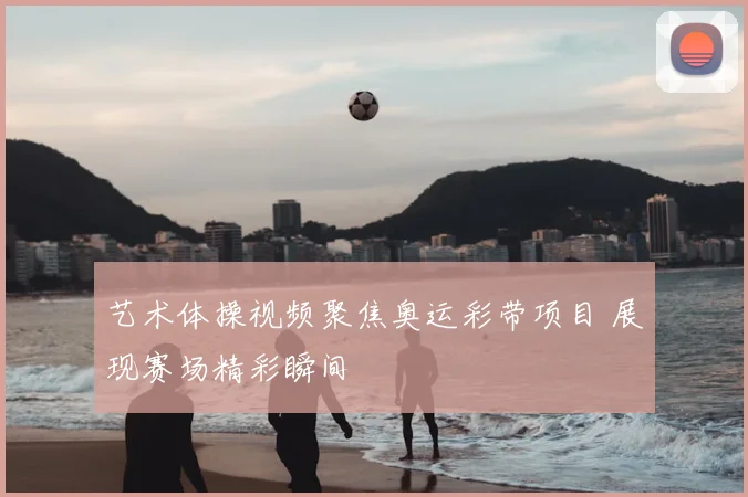 艺术体操视频聚焦奥运彩带项目 展现赛场精彩瞬间
