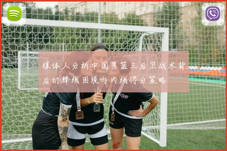 媒体人分析中国男篮三后卫战术背后的锋线困境与内线得分策略