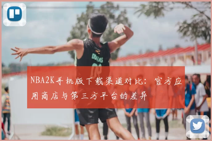 NBA2K手机版下载渠道对比：官方应用商店与第三方平台的差异