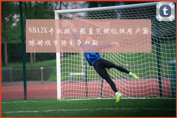 NBA2K手机版下载量突破亿级用户篮球游戏市场竞争加剧