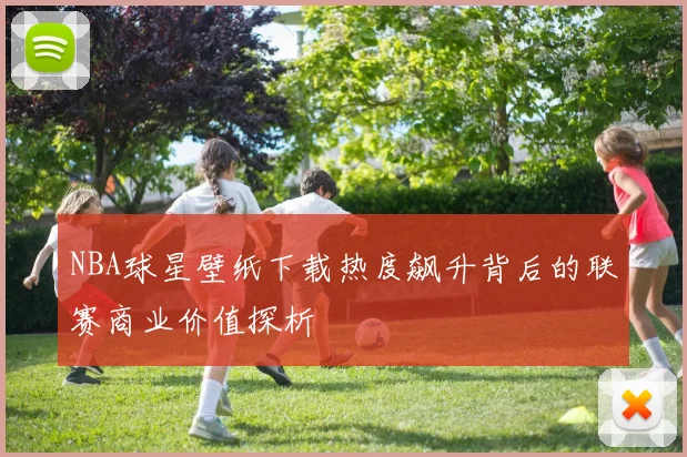 NBA球星壁纸下载热度飙升背后的联赛商业价值探析