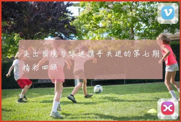 走出困境与球迷携手共进的第七期精彩回顾