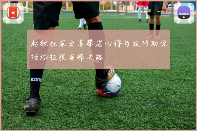 赵敏独家分享攀岩心得与技巧助你轻松征服高峰之路