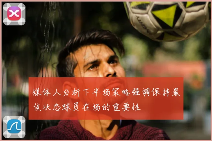 媒体人分析下半场策略强调保持最佳状态球员在场的重要性