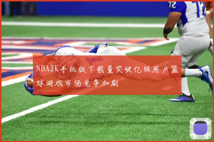 NBA2K手机版下载量突破亿级用户篮球游戏市场竞争加剧