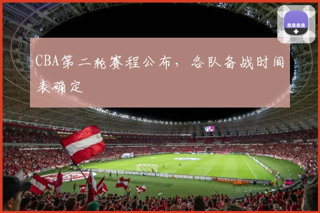 CBA第二轮赛程公布,各队备战时间表确定