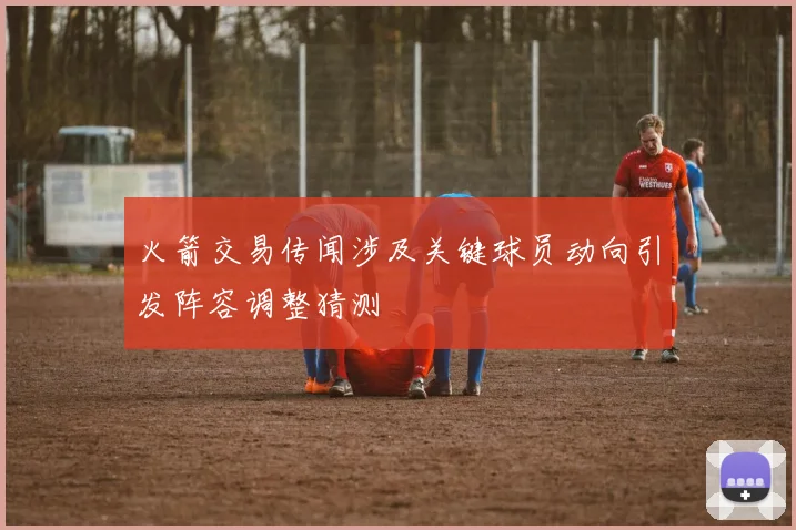 火箭交易传闻涉及关键球员动向引发阵容调整猜测