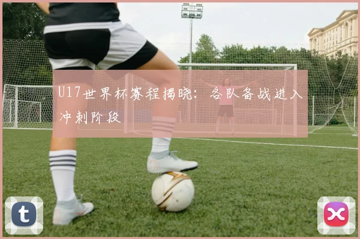 U17世界杯赛程揭晓:各队备战进入冲刺阶段