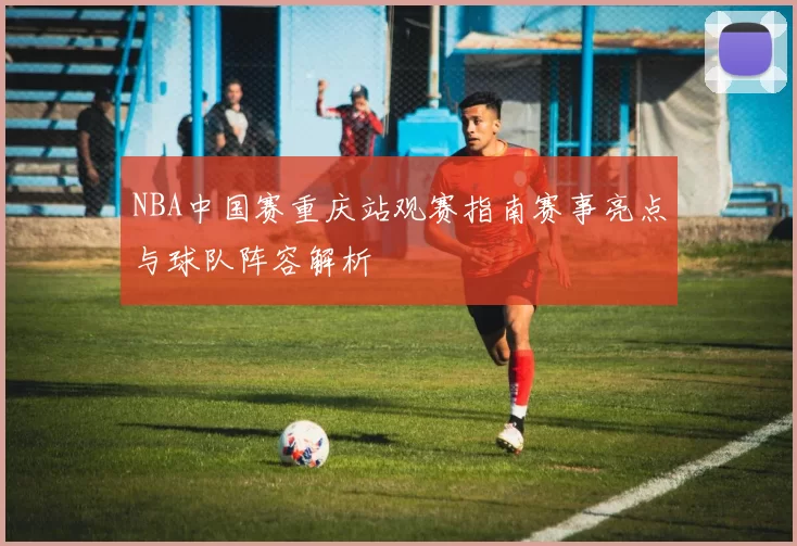 NBA中国赛重庆站观赛指南赛事亮点与球队阵容解析